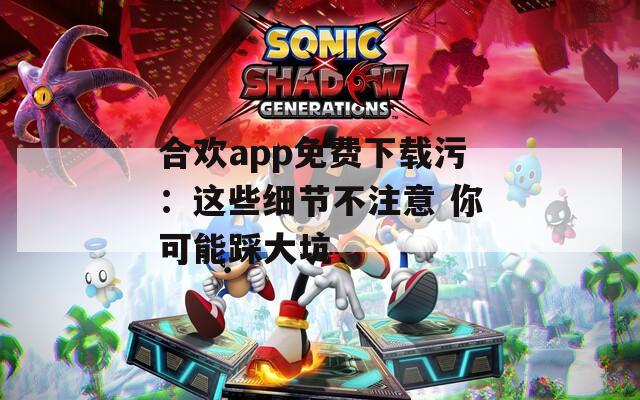 合欢app免费下载污：这些细节不注意 你可能踩大坑