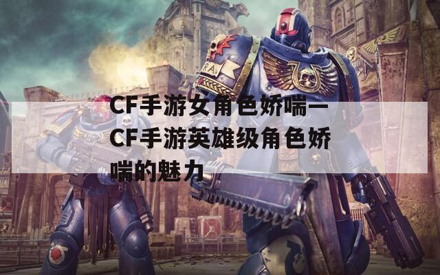 CF手游女角色娇喘—CF手游英雄级角色娇喘的魅力