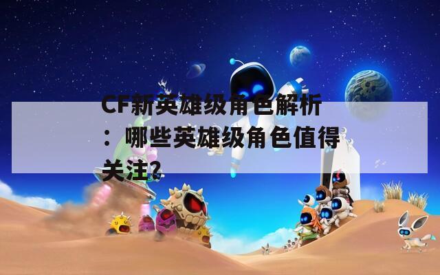 CF新英雄级角色解析：哪些英雄级角色值得关注？  第1张