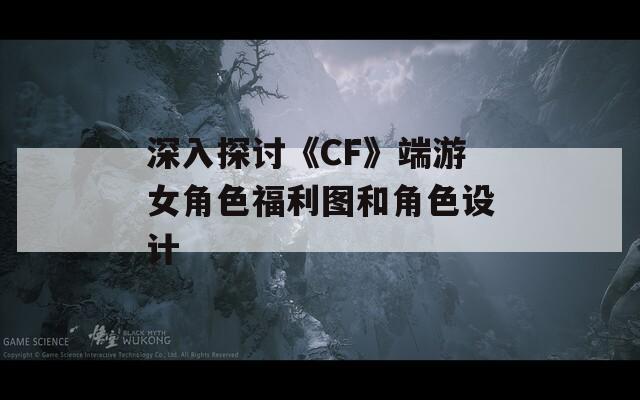 深入探讨《CF》端游女角色福利图和角色设计  第1张