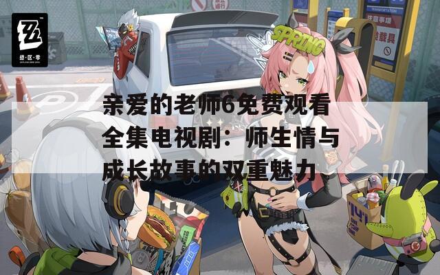 亲爱的老师6免费观看全集电视剧：师生情与成长故事的双重魅力