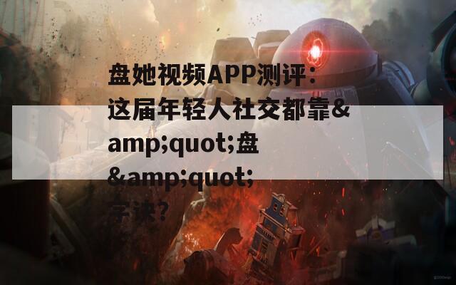 盘她视频APP测评：这届年轻人社交都靠&amp;quot;盘&amp;quot;字诀？