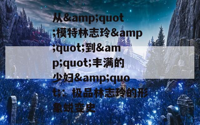 从&amp;quot;模特林志玲&amp;quot;到&amp;quot;丰满的少妇&amp;quot;：极品林志玲的形象蜕变史