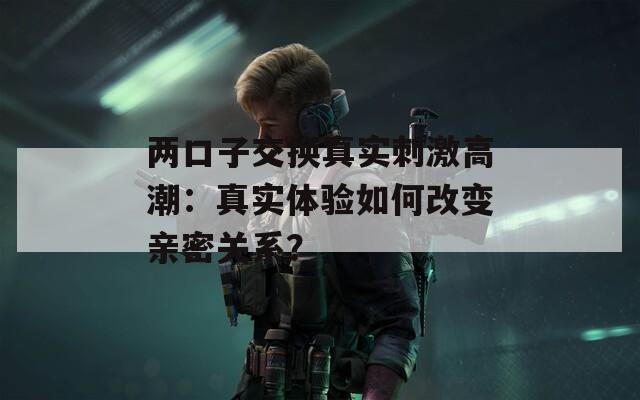 两口子交换真实刺激高潮：真实体验如何改变亲密关系？  第1张