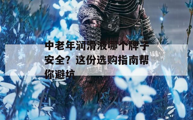 中老年润滑液哪个牌子安全？这份选购指南帮你避坑