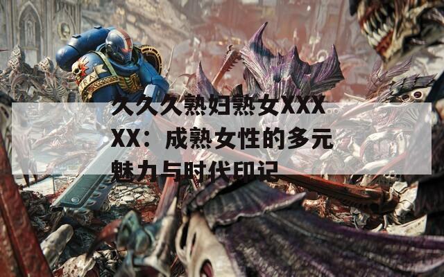 久久久熟妇熟女XXXXX：成熟女性的多元魅力与时代印记