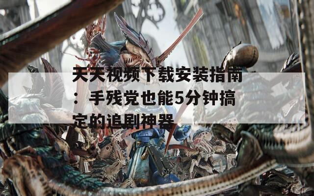 天天视频下载安装指南：手残党也能5分钟搞定的追剧神器
