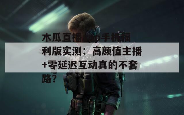 木瓜直播app手机福利版实测：高颜值主播+零延迟互动真的不套路？